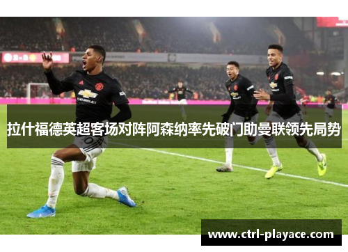 拉什福德英超客场对阵阿森纳率先破门助曼联领先局势