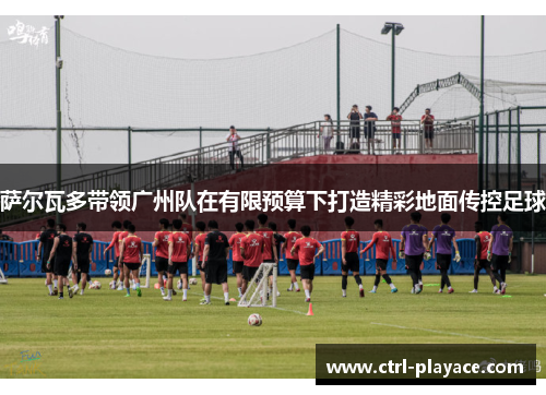 萨尔瓦多带领广州队在有限预算下打造精彩地面传控足球 萨尔瓦多带领广州队在有限预算下打造精彩地面传控足球